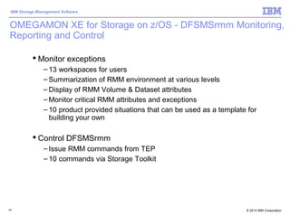 © 2014 IBM Corporation
IBM Storage Management Software
40
 Monitor exceptions
– 13 workspaces for users
– Summarization of RMM environment at various levels
– Display of RMM Volume & Dataset attributes
– Monitor critical RMM attributes and exceptions
– 10 product provided situations that can be used as a template for
building your own
 Control DFSMSrmm
– Issue RMM commands from TEP
– 10 commands via Storage Toolkit
OMEGAMON XE for Storage on z/OS - DFSMSrmm Monitoring,
Reporting and Control
 