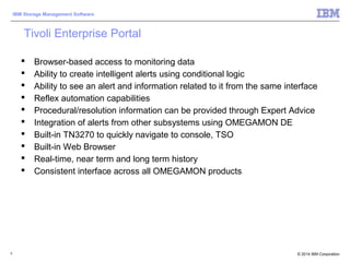 © 2014 IBM Corporation
IBM Storage Management Software
5
Tivoli Enterprise Portal
 Browser-based access to monitoring data
 Ability to create intelligent alerts using conditional logic
 Ability to see an alert and information related to it from the same interface
 Reflex automation capabilities
 Procedural/resolution information can be provided through Expert Advice
 Integration of alerts from other subsystems using OMEGAMON DE
 Built-in TN3270 to quickly navigate to console, TSO
 Built-in Web Browser
 Real-time, near term and long term history
 Consistent interface across all OMEGAMON products
 