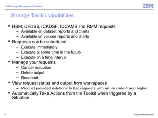 © 2014 IBM Corporation
IBM Storage Management Software
50
Storage Toolkit capabilities
 HSM, DFDSS, ICKDSF, IDCAMS and RMM requests
– Available on dataset reports and charts
– Available on volume reports and charts
 Requests can be scheduled
– Execute immediately
– Execute at some time in the future
– Execute on a time interval
 Manage your requests
– Cancel execution
– Delete output
– Resubmit
 View request status and output from workspaces
– Product provided solutions to flag requests with return code 4 and higher
 Automatically Take Actions from the Toolkit when triggered by a
Situation
 