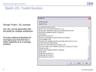 © 2014 IBM Corporation
IBM Storage Management Software
58
Storage Toolkit - JCL example:
Any JCL can be generated with
the ability for variable substitution
Provides additional flexibility for
leveraging any tool that has a
batch capability to fix a storage
problem
Batch JCL Toolkit function
 