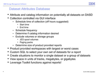 © 2014 IBM Corporation
IBM Storage Management Software
61
Dataset Attributes Database
 Attribute and catalog information on potentially all datasets on DASD
 Collection controlled via GUI interface
– Schedule time of collection (off hours suggested)
• Start time
• End time
– Schedule frequency
– Determine if catalog information desired
– Exclude volumes or storage groups
• JES spool volumes
• Paging packs
– Determine size of product provided reports
 Product provided workspaces with largest or worst cases
 Custom SQL to select your own set of datasets for a report
 Create situations to monitor a single dataset or a group of datasets
 View space in units of tracks, megabytes, or gigabytes
 Leverage Toolkit functions against reports!
 