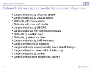 © 2014 IBM Corporation
IBM Storage Management Software
62
Dataset Attributes product provided but you can roll your own
 Largest datasets by allocated space
 Largest datasets by unused space
 Datasets with most extents
 Datasets with most ca/ci splits
 Largest datasets by DSORG
 Largest datasets with inefficient blocksize
 Datasets by creation date
 Datasets by reference date
 Largest datasets by SMS construct
 Largest unreferenced datasets
 Largest datasets unreferenced in more than 366 days
 Largest datasets created within the last day
 Largest datasets by catalog
 Largest uncataloged datasets by volume
 