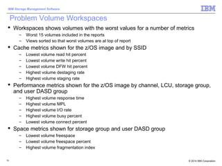 © 2014 IBM Corporation
IBM Storage Management Software
76
Problem Volume Workspaces
 Workspaces shows volumes with the worst values for a number of metrics
– Worst 15 volumes included in the reports
– Views sorted so that worst volumes are at top of report
 Cache metrics shown for the z/OS image and by SSID
– Lowest volume read hit percent
– Lowest volume write hit percent
– Lowest volume DFW hit percent
– Highest volume destaging rate
– Highest volume staging rate
 Performance metrics shown for the z/OS image by channel, LCU, storage group,
and user DASD group
– Highest volume response time
– Highest volume MPL
– Highest volume I/O rate
– Highest volume busy percent
– Lowest volume connect percent
 Space metrics shown for storage group and user DASD group
– Lowest volume freespace
– Lowest volume freespace percent
– Highest volume fragmentation index
 