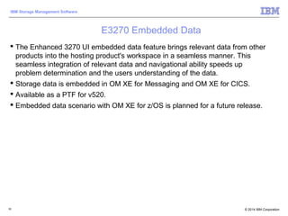 © 2014 IBM Corporation
IBM Storage Management Software
82
E3270 Embedded Data
 The Enhanced 3270 UI embedded data feature brings relevant data from other
products into the hosting product's workspace in a seamless manner. This
seamless integration of relevant data and navigational ability speeds up
problem determination and the users understanding of the data.
 Storage data is embedded in OM XE for Messaging and OM XE for CICS.
 Available as a PTF for v520.
 Embedded data scenario with OM XE for z/OS is planned for a future release.
 