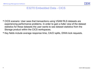 © 2014 IBM Corporation
IBM Storage Management Software
E3270 Embedded Data - CICS
 CICS scenario: User sees that transactions using VSAM RLS datasets are
experiencing performance problems. In order to gain a fuller view of the dataset
statistics for these datasets the user wants to see dataset statistics from the
Storage product within the CICS workspaces.
 Key fields include average response time, CA/CI splits, DIWA lock requests.
83
 