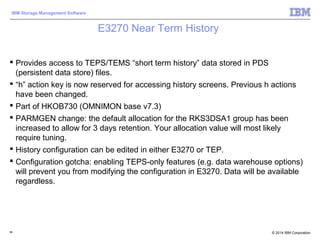 © 2014 IBM Corporation
IBM Storage Management Software
E3270 Near Term History
 Provides access to TEPS/TEMS “short term history” data stored in PDS
(persistent data store) files.
 “h” action key is now reserved for accessing history screens. Previous h actions
have been changed.
 Part of HKOB730 (OMNIMON base v7.3)
 PARMGEN change: the default allocation for the RKS3DSA1 group has been
increased to allow for 3 days retention. Your allocation value will most likely
require tuning.
 History configuration can be edited in either E3270 or TEP.
 Configuration gotcha: enabling TEPS-only features (e.g. data warehouse options)
will prevent you from modifying the configuration in E3270. Data will be available
regardless.
86
 