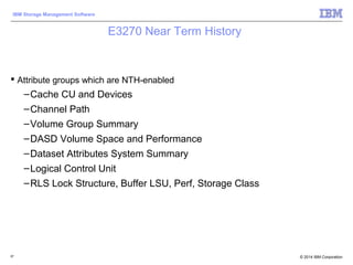 © 2014 IBM Corporation
IBM Storage Management Software
E3270 Near Term History
 Attribute groups which are NTH-enabled
–Cache CU and Devices
–Channel Path
–Volume Group Summary
–DASD Volume Space and Performance
–Dataset Attributes System Summary
–Logical Control Unit
–RLS Lock Structure, Buffer LSU, Perf, Storage Class
87
 