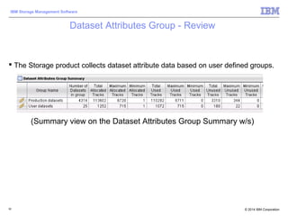 © 2014 IBM Corporation
IBM Storage Management Software
Dataset Attributes Group - Review
 The Storage product collects dataset attribute data based on user defined groups.
92
(Summary view on the Dataset Attributes Group Summary w/s)
 