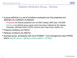 © 2014 IBM Corporation
IBM Storage Management Software
Dataset Attributes Group - Review
 A group definition is a set of conditions evaluated over the properties and
attributes of a collection of datasets
– Properties are dataset properties such as DSN, catalog, SMS class, VOLSER.
– Attributes are attribute group values which have been collected for the dataset.
Examples: allocated space, EXCPs, percent used, days since creation, etc.
 Property conditions are OR’ed
 Attribute conditions are AND’ed
 Example group: all datasets with HLQ=TDSMS.** and management class=PROD
where percent used > x or days since creation > 30 days
93
 
