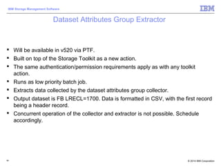 © 2014 IBM Corporation
IBM Storage Management Software
Dataset Attributes Group Extractor
 Will be available in v520 via PTF.
 Built on top of the Storage Toolkit as a new action.
 The same authentication/permission requirements apply as with any toolkit
action.
 Runs as low priority batch job.
 Extracts data collected by the dataset attributes group collector.
 Output dataset is FB LRECL=1700. Data is formatted in CSV, with the first record
being a header record.
 Concurrent operation of the collector and extractor is not possible. Schedule
accordingly.
94
 