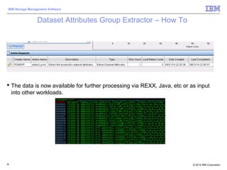 © 2014 IBM Corporation
IBM Storage Management Software
Dataset Attributes Group Extractor – How To
 View the results of execution on the Storage Toolkit workspace
 The data is now available for further processing via REXX, Java, etc or as input
into other workloads.
96
 
