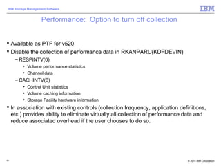 © 2014 IBM Corporation
IBM Storage Management Software
Performance: Option to turn off collection
 Available as PTF for v520
 Disable the collection of performance data in RKANPARU(KDFDEVIN)
– RESPINTV(0)
• Volume performance statistics
• Channel data
– CACHINTV(0)
• Control Unit statistics
• Volume caching information
• Storage Facility hardware information
 In association with existing controls (collection frequency, application definitions,
etc.) provides ability to eliminate virtually all collection of performance data and
reduce associated overhead if the user chooses to do so.
99
 