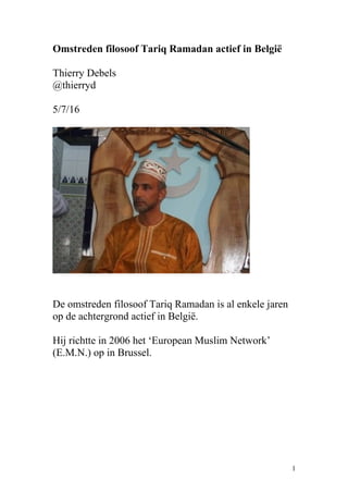 Omstreden filosoof Tariq Ramadan actief in België
Thierry Debels
@thierryd
5/7/16
De omstreden filosoof Tariq Ramadan is al enkele jaren
op de achtergrond actief in België.
Hij richtte in 2006 het ‘European Muslim Network’
(E.M.N.) op in Brussel.
1
 