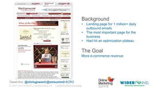 © 2007-2013 WiderFunnel Marketing Inc. | widerfunnel.com/blog
Tweet this: @chrisgoward @omsummit #CRO
Background
• Landing page for 1 million+ daily
outbound emails
• The most important page for the
business
• Had hit an optimization plateau
The Goal
More e-commerce revenue
 