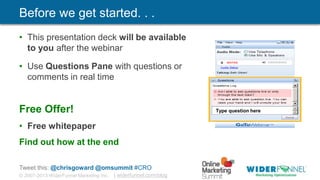 © 2007-2013 WiderFunnel Marketing Inc. | widerfunnel.com/blog
Tweet this: @chrisgoward @omsummit #CRO
Before we get started. . .
• This presentation deck will be available
to you after the webinar
• Use Questions Pane with questions or
comments in real time
Free Offer!
• Free whitepaper
Find out how at the end
Type question here
 