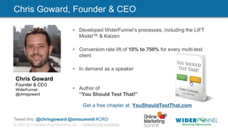 © 2007-2013 WiderFunnel Marketing Inc. | widerfunnel.com/blog
Tweet this: @chrisgoward @omsummit #CRO
• Developed WiderFunnel‟s processes, including the LIFT
Model™ & Kaizen
• Conversion rate lift of 10% to 750% for every multi-test
client
• In demand as a speaker
• Author of
“You Should Test That!”
Get a free chapter at: YouShouldTestThat.com
Chris Goward
Founder & CEO
WiderFunnel
@chrisgoward
Chris Goward, Founder & CEO
 