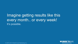 © 2007-2013 WiderFunnel Marketing Inc. | widerfunnel.com/blog
Tweet this: @chrisgoward @omsummit #CRO
© 2007-2013 WiderFunnel Marketing Inc.
Imagine getting results like this
every month.. or every week!
It‟s possible.
 