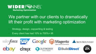 © 2007-2013 WiderFunnel Marketing Inc. | widerfunnel.com/blog
Tweet this: @chrisgoward @omsummit #CRO
© 2007-2013 WiderFunnel Marketing Inc.
We partner with our clients to dramatically
lift their profit with marketing optimization
• Strategy, design, copywriting & testing
• Every client has had 10% to 700%+ lift
 
