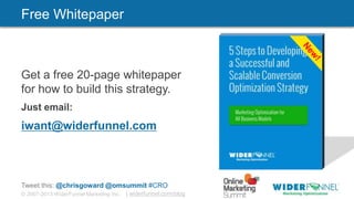 © 2007-2013 WiderFunnel Marketing Inc. | widerfunnel.com/blog
Tweet this: @chrisgoward @omsummit #CRO
Get a free 20-page whitepaper
for how to build this strategy.
Just email:
iwant@widerfunnel.com
Free Whitepaper
 