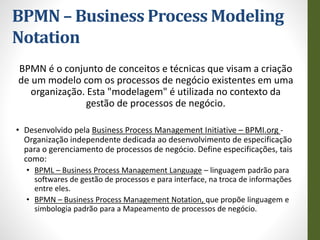 BPMN – Business Process Modeling
Notation
BPMN é o conjunto de conceitos e técnicas que visam a criação
de um modelo com os processos de negócio existentes em uma
organização. Esta "modelagem" é utilizada no contexto da
gestão de processos de negócio.
• Desenvolvido pela Business Process Management Initiative – BPMI.org -
Organização independente dedicada ao desenvolvimento de especificação
para o gerenciamento de processos de negócio. Define especificações, tais
como:
• BPML – Business Process Management Language – linguagem padrão para
softwares de gestão de processos e para interface, na troca de informações
entre eles.
• BPMN – Business Process Management Notation, que propõe linguagem e
simbologia padrão para a Mapeamento de processos de negócio.
 