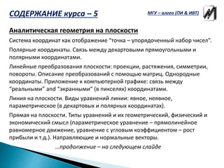 Аналитическая геометрия на плоскости
Система координат как отображение “точка – упорядоченный набор чисел”.
Полярные координаты. Связь между декартовыми прямоугольными и
полярными координатами.
Линейные преобразования плоскости: проекции, растяжения, симметрии,
повороты. Описание преобразований с помощью матриц. Однородные
координаты. Приложение к компьютерной графике: связь между
“реальными” and “экранными” (в пикселях) координатами.
Линия на плоскости. Виды уравнений линии: явное, неявное,
параметрическое (в декартовых и полярных координатах).
Прямая на плоскости. Типы уравнений и их геометрический, физический и
экономический смысл (параметрическое уравнение – прямолинейное
равномерное движение, уравнение с угловым коэффициентом – рост
прибыли и т.д.). Направляющие и нормальные векторы.
…продолжение – на следующем слайде
МГУ – алгео (ПИ & ИВТ)СОДЕРЖАНИЕ курса – 5
 