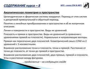 Аналитическая геометрия в пространстве
Цилиндрическая и сферическая системы координат. Переход от этих систем
к декартовой прямоугольной и обратный переход.
Понятие о линейных преобразованиях в пространстве и об их матричном
описании.
Линии и поверхности в пространстве. Виды их уравнений.
Плоскость и прямая в пространстве. Виды их уравнений (в сравнении с
уравнениями прямой на плоскости). Нормальные и направляющие векторы.
Прямая как пересечение двух плоскостей. Геометрический смысл СЛАУ из 2
уравнений с 3 неизвестными.
Взаимное расположение точки и плоскости, точки и прямой. Расстояние от
точки до плоскости, от точки до прямой в пространстве.
Взаимное расположение двух плоскостей, двух прямых, прямой и плоскости.
Углы и расстояния между фигурами.
…продолжение – на следующем слайде
МГУ – алгео (ПИ & ИВТ)СОДЕРЖАНИЕ курса – 8
 