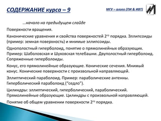 …начало на предыдущем слайде
Поверхности вращения.
Канонические уравнения и свойства поверхностей 2го порядка. Эллипсоиды
(пример: земная поверхность) и мнимые эллипсоиды.
Однополостный гиперболоид, понятие о прямолинейных образующих.
Пример: Шаболовская и Шуховская телебашни. Двуполостный гиперболоид.
Сопряженные гиперболоиды.
Конус, его прямолинейные образующие. Конические сечения. Мнимый
конус. Конические поверхности с произвольной направляющей.
Эллиптический параболоид. Пример: параболические антенны.
Гиперболический параболоид (“седло”).
Цилиндры: эллиптический, гиперболический, параболический.
Прямолинейные образующие. Цилиндры с произвольной направляющей.
Понятие об общем уравнении поверхности 2го порядка.
МГУ – алгео (ПИ & ИВТ)СОДЕРЖАНИЕ курса – 9
 
