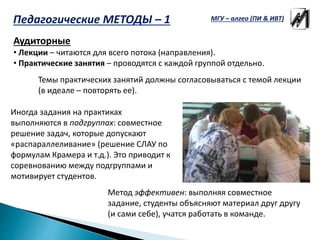 Педагогические МЕТОДЫ – 1
Аудиторные
• Лекции – читаются для всего потока (направления).
• Практические занятия – проводятся с каждой группой отдельно.
Темы практических занятий должны согласовываться с темой лекции
(в идеале – повторять ее).
Иногда задания на практиках
выполняются в подгруппах: совместное
решение задач, которые допускают
«распараллеливание» (решение СЛАУ по
формулам Крамера и т.д.). Это приводит к
соревнованию между подгруппами и
мотивирует студентов.
Метод эффективен: выполняя совместное
задание, студенты объясняют материал друг другу
(и сами себе), учатся работать в команде.
МГУ – алгео (ПИ & ИВТ)
 