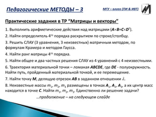 Практические задания в ТР “Матрицы и векторы”
1. Выполнить арифметические действия над матрицами (AB+CDT).
2. Найти определитель 4го порядка раскрытием по строке/столбцу.
3. Решить СЛАУ (3 уравнения, 3 неизвестных) матричным методом, по
формулам Крамера и методом Гаусса.
4. Найти ранг матрицы 4го порядка.
5. Найти общее и два частных решения СЛАУ из 4 уравнений с 4 неизвестными.
6. Траектория материальной точки – ломаная ABCDE, где DE - полуокружность.
Найти путь, пройденный материальной точкой, и ее перемещение.
7. Найти точку M, делящую отрезок AB в заданном отношении .
8. Неизвестные массы m1, m2, m3 размещены в точках A1, A2, A3, а их центр масс
находится в точке C. Найти m1, m2, m3. Единственно ли решение задачи?
…продолжение – на следующем слайде
МГУ – алгео (ПИ & ИВТ)Педагогические МЕТОДЫ – 3
 