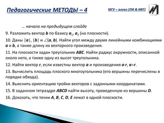 … начало на предыдущем слайде
9. Разложить вектор b по базису a1, a2 (на плоскости).
10. Даны |a|, |b| и (a, b). Найти угол между двумя линейными комбинациями
a и b, а также длину их векторного произведения.
11. На плоскости задан треугольник ABC. Найти радиус окружности, описанной
около него, а также одну из высот треугольника.
12. Найти вектор r, если известны вектор a и произведения ar, ar.
13. Вычислить площадь плоского многоугольника (его вершины перечислены в
порядке обхода).
14. Выяснить ориентацию тройки векторов с заданными координатами.
15. В заданном тетраэдре ABCD найти высоту, проведенную из вершины D.
16. Доказать, что точки A, B, C, D, E лежат в одной плоскости.
МГУ – алгео (ПИ & ИВТ)Педагогические МЕТОДЫ – 4
 