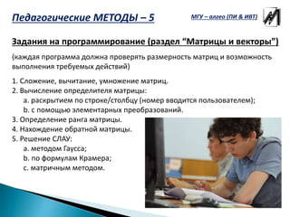 Задания на программирование (раздел “Матрицы и векторы”)
(каждая программа должна проверять размерность матриц и возможность
выполнения требуемых действий)
1. Сложение, вычитание, умножение матриц.
2. Вычисление определителя матрицы:
a. раскрытием по строке/столбцу (номер вводится пользователем);
b. с помощью элементарных преобразований.
3. Определение ранга матрицы.
4. Нахождение обратной матрицы.
5. Решение СЛАУ:
a. методом Гаусса;
b. по формулам Крамера;
c. матричным методом.
МГУ – алгео (ПИ & ИВТ)Педагогические МЕТОДЫ – 5
 