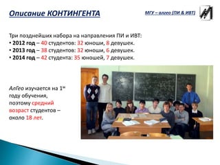 Описание КОНТИНГЕНТА
Три позднейших набора на направления ПИ и ИВТ:
• 2012 год – 40 студентов: 32 юноши, 8 девушек.
• 2013 год – 38 студентов: 32 юноши, 6 девушек.
• 2014 год – 42 студента: 35 юношей, 7 девушек.
АлГео изучается на 1м
году обучения,
поэтому средний
возраст студентов –
около 18 лет.
МГУ – алгео (ПИ & ИВТ)
 