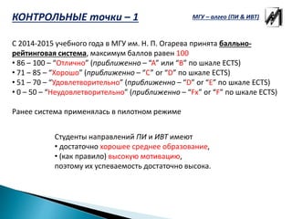 КОНТРОЛЬНЫЕ точки – 1
С 2014-2015 учебного года в МГУ им. Н. П. Огарева принята балльно-
рейтинговая система, максимум баллов равен 100
• 86 – 100 – “Отлично” (приближенно – “A” или “B” по шкале ECTS)
• 71 – 85 – “Хорошо” (приближенно – “C” or “D” по шкале ECTS)
• 51 – 70 – “Удовлетворительно” (приближенно – “D” or “E” по шкале ECTS)
• 0 – 50 – “Неудовлетворительно” (приближенно – “Fx” or “F” по шкале ECTS)
Ранее система применялась в пилотном режиме
Студенты направлений ПИ и ИВТ имеют
• достаточно хорошее среднее образование,
• (как правило) высокую мотивацию,
поэтому их успеваемость достаточно высока.
МГУ – алгео (ПИ & ИВТ)
 