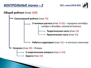 Общий рейтинг (max 100)
Экзамен (max 30) – Январь
Семестровый рейтинг (max 70)
3 типовых расчета (max 320) – середина октября,
ноября и декабря, соответственно
Работа в аудитории (max 10) – в течение семестра
2 теоретических вопроса (max 210)
Задача (max 10)
Теоретическая часть (max 10)
Практическая часть (max 10)
КОНТРОЛЬНЫЕ точки – 2 МГУ – алгео (ПИ & ИВТ)
 