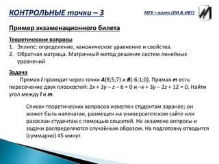 Пример экзаменационного билета
Теоретические вопросы
1. Эллипс: определение, каноническое уравнение и свойства.
2. Обратная матрица. Матричный метод решения систем линейных
уравнений
Задача
Прямая l проходит через точки A(8;5;7) и B(-6;1;0). Прямая m есть
пересечение двух плоскостей: 2x + 3y – z – 6 = 0 и –x + 3y – 2z + 12 = 0. Найти
угол между l и m.
Список теоретических вопросов известен студентам заранее; он
может быть напечатан, размещен на университетском сайте или
разослан студентам с помощью соцсетей. На экзамене вопросы и
задачи распределяются случайным образом. На подготовку отводится
(суммарно) 45 минут.
КОНТРОЛЬНЫЕ точки – 3 МГУ – алгео (ПИ & ИВТ)
 
