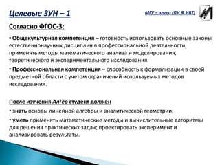 Целевые ЗУН – 1
Согласно ФГОС-3:
• Общекультурная компетенция – готовность использовать основные законы
естественнонаучных дисциплин в профессиональной деятельности,
применять методы математического анализа и моделирования,
теоретического и экспериментального исследования.
• Профессиональная компетенция – способность к формализации в своей
предметной области с учетом ограничений используемых методов
исследования.
После изучения АлГео студент должен
• знать основы линейной алгебры и аналитической геометрии;
• уметь применять математические методы и вычислительные алгоритмы
для решения практических задач; проектировать эксперимент и
анализировать результаты.
МГУ – алгео (ПИ & ИВТ)
 