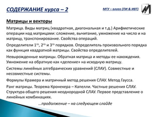 Матрицы и векторы
Матрица. Виды матриц (квадратная, диагональная и т.д.) Арифметические
операции над матрицами: сложение, вычитание, умножение на число и на
матрицу, транспонирование. Свойства операций.
Определители 1го, 2го и 3го порядков. Определитель произвольного порядка
как функция квадратной матрицы. Свойства определителей.
Невырожденные матрицы. Обратная матрица и методы ее нахождения.
Умножение на обратную как «деление» на исходную матрицу.
Системы линейных алгебраических уравнений (СЛАУ). Совместные и
несовместные системы.
Формулы Крамера и матричный метод решения СЛАУ. Метод Гаусса.
Ранг матрицы. Теорема Кронекера – Капелли. Частные решения СЛАУ.
Структура общего решения неоднородной СЛАУ. Первое представление о
линейных комбинациях.
…продолжение – на следующем слайде
МГУ – алгео (ПИ & ИВТ)СОДЕРЖАНИЕ курса – 2
 