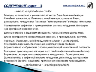 …начало на предыдущем слайде
Векторы, их сложение и умножение на число. Линейные комбинации.
Линейная зависимость. Понятие о линейных пространствах. Базис,
размерность, координаты. Примеры: “геометрические” векторы, полиномы.
Произвольная аффинная и прямоугольная системы координат. Операции
над векторами в координатах.
Деление отрезка в заданном отношении. Рычаг. Понятие центра масс.
Длина вектора и его направляющие косинусы в прямоугольной системе.
Проекции (параллельная вектору, ортогональная и центральная).
Линейность проекций. Приложение к компьютерной графике:
формирование изображения с помощью проекций на картинной плоскости.
Скалярное произведение векторов и его свойства (включая билинейность).
Выражение скалярного произведения в координатах. Геометрические
(длина вектора в аффинной системе координат, угол между векторами) и
физические (работа, мощность) приложения скалярного произведения.
…продолжение – на следующем слайде
МГУ – алгео (ПИ & ИВТ)СОДЕРЖАНИЕ курса – 3
 