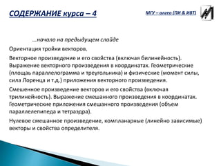 …начало на предыдущем слайде
Ориентация тройки векторов.
Векторное произведение и его свойства (включая билинейность).
Выражение векторного произведения в координатах. Геометрические
(площаь параллелограмма и треугольника) и физические (момент силы,
сила Лоренца и т.д.) приложения векторного произведения.
Смешенное произведение векторов и его свойства (включая
трилинейность). Выражение смешанного произведения в координатах.
Геометрические приложения смешанного произведения (объем
параллелепипеда и тетраэдра).
Нулевое смешанное произведение, компланарные (линейно зависимые)
векторы и свойства определителя.
МГУ – алгео (ПИ & ИВТ)СОДЕРЖАНИЕ курса – 4
 