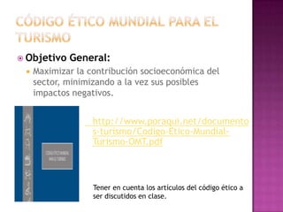  Objetivo   General:
    Maximizar la contribución socioeconómica del
     sector, minimizando a la vez sus posibles
     impactos negativos.


                   http://www.poraqui.net/documento
                   s-turismo/Codigo-Etico-Mundial-
                   Turismo-OMT.pdf



                   Tener en cuenta los artículos del código ético a
                   ser discutidos en clase.
 