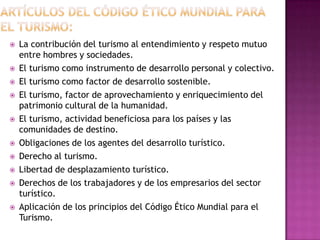    La contribución del turismo al entendimiento y respeto mutuo
    entre hombres y sociedades.
   El turismo como instrumento de desarrollo personal y colectivo.
   El turismo como factor de desarrollo sostenible.
   El turismo, factor de aprovechamiento y enriquecimiento del
    patrimonio cultural de la humanidad.
   El turismo, actividad beneficiosa para los países y las
    comunidades de destino.
   Obligaciones de los agentes del desarrollo turístico.
   Derecho al turismo.
   Libertad de desplazamiento turístico.
   Derechos de los trabajadores y de los empresarios del sector
    turístico.
   Aplicación de los principios del Código Ético Mundial para el
    Turismo.
 
