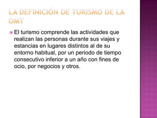  El
   turismo comprende las actividades que
 realizan las personas durante sus viajes y
 estancias en lugares distintos al de su
 entorno habitual, por un periodo de tiempo
 consecutivo inferior a un año con fines de
 ocio, por negocios y otros.
 