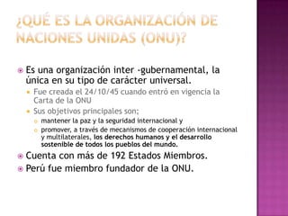    Es una organización inter -gubernamental, la
    única en su tipo de carácter universal.
       Fue creada el 24/10/45 cuando entró en vigencia la
        Carta de la ONU
       Sus objetivos principales son;
           mantener la paz y la seguridad internacional y
           promover, a través de mecanismos de cooperación internacional
            y multilaterales, los derechos humanos y el desarrollo
            sostenible de todos los pueblos del mundo.
 Cuenta con más de 192 Estados Miembros.
 Perú fue miembro fundador de la ONU.
 