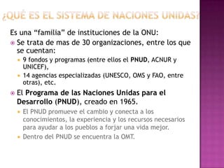 Es una “familia” de instituciones de la ONU:
 Se trata de mas de 30 organizaciones, entre los que
  se cuentan:
     9 fondos y programas (entre ellos el PNUD, ACNUR y
      UNICEF),
     14 agencias especializadas (UNESCO, OMS y FAO, entre
      otras), etc.
   El Programa de las Naciones Unidas para el
    Desarrollo (PNUD), creado en 1965.
     El PNUD promueve el cambio y conecta a los
      conocimientos, la experiencia y los recursos necesarios
      para ayudar a los pueblos a forjar una vida mejor.
     Dentro del PNUD se encuentra la OMT.
 