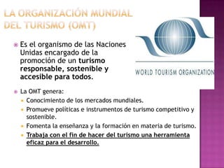    Es el organismo de las Naciones
    Unidas encargado de la
    promoción de un turismo
    responsable, sostenible y
    accesible para todos.
   La OMT genera:
     Conocimiento de los mercados mundiales.
     Promueve políticas e instrumentos de turismo competitivo y
      sostenible.
     Fomenta la enseñanza y la formación en materia de turismo.
     Trabaja con el fin de hacer del turismo una herramienta
      eficaz para el desarrollo.
 