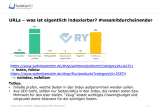 Heiko Höhn | twitter: @Steinhude | OMT Wiesbaden
URLs – was ist eigentlich indexierbar? #wasmitdurcheinander
17
ToDos:
•  Inhalte prüfen, welche Seiten in den Index aufgenommen werden sollen.
•  Aus SEO Sicht, sollten nur Seiten/URLs in den Index, die ranken sollen bzw.
Mehrwert für den User bieten. “Zeug” kostet wichtiges Crawlingbudget und
vergeudet damit Relevanz für die wichtigen Seiten.
https://www.wohnklamotte.de/shop/wohnen/products?categoryId=40351
-> index, follow
https://www.wohnklamotte.de/shop/flur/products?categoryId=25874
-> noindex, nofollow
 