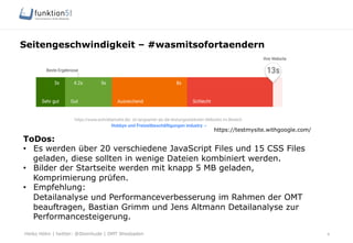 Heiko Höhn | twitter: @Steinhude | OMT Wiesbaden
Seitengeschwindigkeit – #wasmitsofortaendern
6
https://testmysite.withgoogle.com/
ToDos:
•  Es werden über 20 verschiedene JavaScript Files und 15 CSS Files
geladen, diese sollten in wenige Dateien kombiniert werden.
•  Bilder der Startseite werden mit knapp 5 MB geladen,
Komprimierung prüfen.
•  Empfehlung:
Detailanalyse und Performanceverbesserung im Rahmen der OMT
beauftragen, Bastian Grimm und Jens Altmann Detailanalyse zur
Performancesteigerung.
 