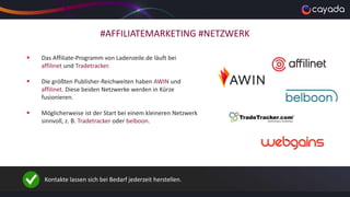 #AFFILIATEMARKETING #NETZWERK
 Das Affiliate-Programm von Ladenzeile.de läuft bei
affilinet und Tradetracker.
 Die größten Publisher-Reichweiten haben AWIN und
affilinet. Diese beiden Netzwerke werden in Kürze
fusionieren.
 Möglicherweise ist der Start bei einem kleineren Netzwerk
sinnvoll, z. B. Tradetracker oder belboon.
Kontakte lassen sich bei Bedarf jederzeit herstellen.
 