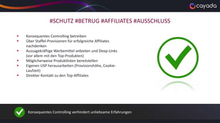 #SCHUTZ #BETRUG #AFFILIATES #AUSSCHLUSS
 Konsequentes Controlling betreiben
 Über Staffel-Provisionen für erfolgreiche Affiliates
nachdenken
 Aussagekräftige Werbemittel anbieten und Deep-Links
(vor allem mit den Top-Produkten)
 Möglicherweise Produktlisten bereitstellen
 Eigenen USP herausarbeiten (Provisionshöhe, Cookie-
Laufzeit)
 Direkter Kontakt zu den Top-Affiliates
Konsequentes Controlling verhindert unliebsame Erfahrungen
 
