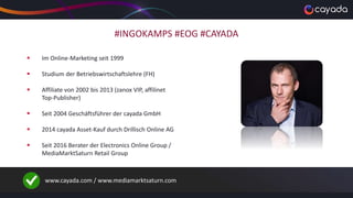#INGOKAMPS #EOG #CAYADA
 Im Online-Marketing seit 1999
 Studium der Betriebswirtschaftslehre (FH)
 Affiliate von 2002 bis 2013 (zanox VIP, affilinet
Top-Publisher)
 Seit 2004 Geschäftsführer der cayada GmbH
 2014 cayada Asset-Kauf durch Drillisch Online AG
 Seit 2016 Berater der Electronics Online Group /
MediaMarktSaturn Retail Group
www.cayada.com / www.mediamarktsaturn.com
 